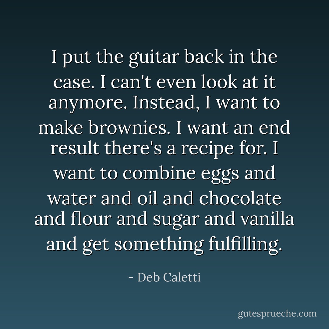 I put the guitar back in the case. I can't even look at it anymore. Instead, I want to make brownies. I want an end result there's a recipe for. I want to combine eggs and water and oil and chocolate and flour and sugar and vanilla and get something fulfilling. - Deb Caletti