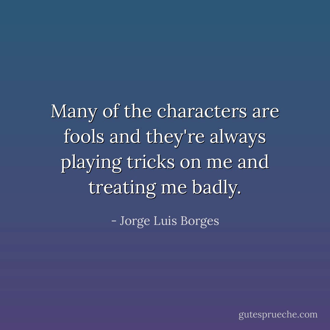 Many of the characters are fools and they're always playing tricks on me<br />and treating me badly. - Jorge Luis Borges