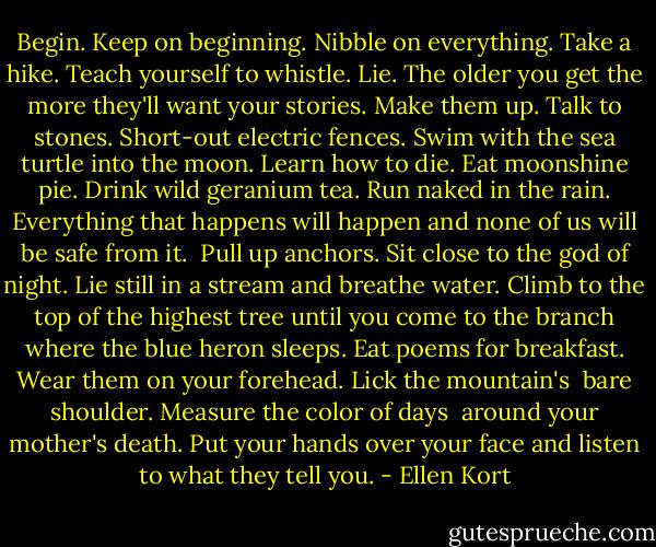 Begin. Keep on beginning. Nibble on everything.<br />Take a hike. Teach yourself to whistle. Lie.<br />The older you get the more they'll want your stories.<br />Make them up. Talk to stones. Short-out electric<br />fences. Swim with the sea turtle into the moon. Learn<br />how to die. Eat moonshine pie. Drink wild geranium<br />tea. Run naked in the rain. Everything that happens<br />will happen and none of us will be safe from it. <br />Pull up anchors. Sit close to the god of night.<br />Lie still in a stream and breathe water. Climb to the<br />top of the highest tree until you come to the branch<br />where the blue heron sleeps. Eat poems for breakfast.<br />Wear them on your forehead. Lick the mountain's <br />bare shoulder. Measure the color of days <br />around your mother's death. Put your hands over<br />your face and listen to what they tell you. - Ellen Kort