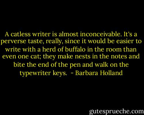 A catless writer is almost inconceivable. It's a perverse taste, really, since it would be easier to write with a herd of buffalo in the room than even one cat; they make nests in the notes and bite the end of the pen and walk on the typewriter keys.  - Barbara Holland