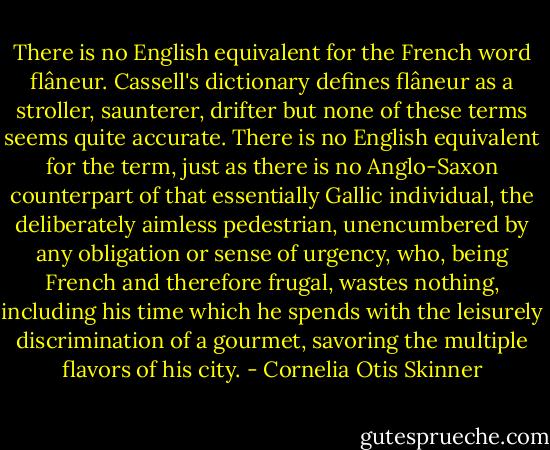 There is no English equivalent for the French word flâneur. Cassell's dictionary defines flâneur as a stroller, saunterer, drifter but none of these terms seems quite accurate. There is no English equivalent for the term, just as there is no Anglo-Saxon counterpart of that essentially Gallic individual, the deliberately aimless pedestrian, unencumbered by any obligation or sense of urgency, who, being French and therefore frugal, wastes nothing, including his time which he spends with the leisurely discrimination of a gourmet, savoring the multiple flavors of his city. - Cornelia Otis Skinner