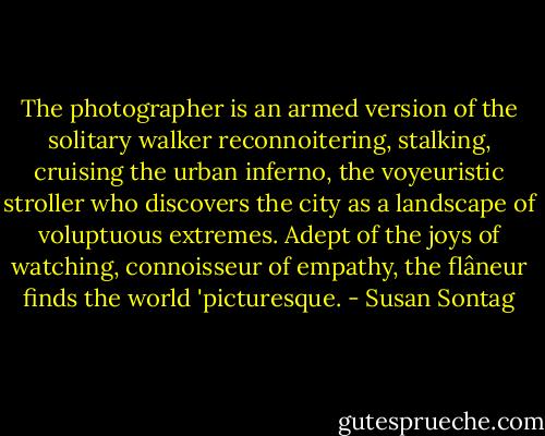 The photographer is an armed version of the solitary walker reconnoitering, stalking, cruising the urban inferno, the voyeuristic stroller who discovers the city as a landscape of voluptuous extremes. Adept of the joys of watching, connoisseur of empathy, the flâneur finds the world 'picturesque. - Susan Sontag