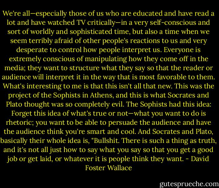 We're all—especially those of us who are educated and have read a lot and have watched TV critically—in a very self-conscious and sort of worldly and sophisticated time, but also a time when we seem terribly afraid of other people's reactions to us and very desperate to control how people interpret us. Everyone is extremely conscious of manipulating how they come off in the media; they want to structure what they say so that the reader or audience will interpret it in the way that is most favorable to them. What's interesting to me is that this isn't all that new. This was the project of the Sophists in Athens, and this is what Socrates and Plato thought was so completely evil. The Sophists had this idea: Forget this idea of what's true or not—what you want to do is rhetoric; you want to be able to persuade the audience and have the audience think you're smart and cool. And Socrates and Plato, basically their whole idea is, "Bullshit. There is such a thing as truth, and it's not all just how to say what you say so that you get a good job or get laid, or whatever it is people think they want. - David Foster Wallace