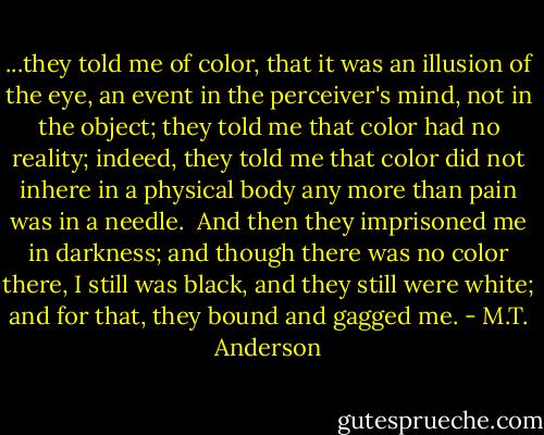 ...they told me of color, that it was an illusion of the eye, an event in the perceiver's mind, not in the object; they told me that color had no reality; indeed, they told me that color did not inhere in a physical body any more than pain was in a needle.<br /><br />And then they imprisoned me in darkness; and though there was no color there, I still was black, and they still were white; and for that, they bound and gagged me. - M.T. Anderson