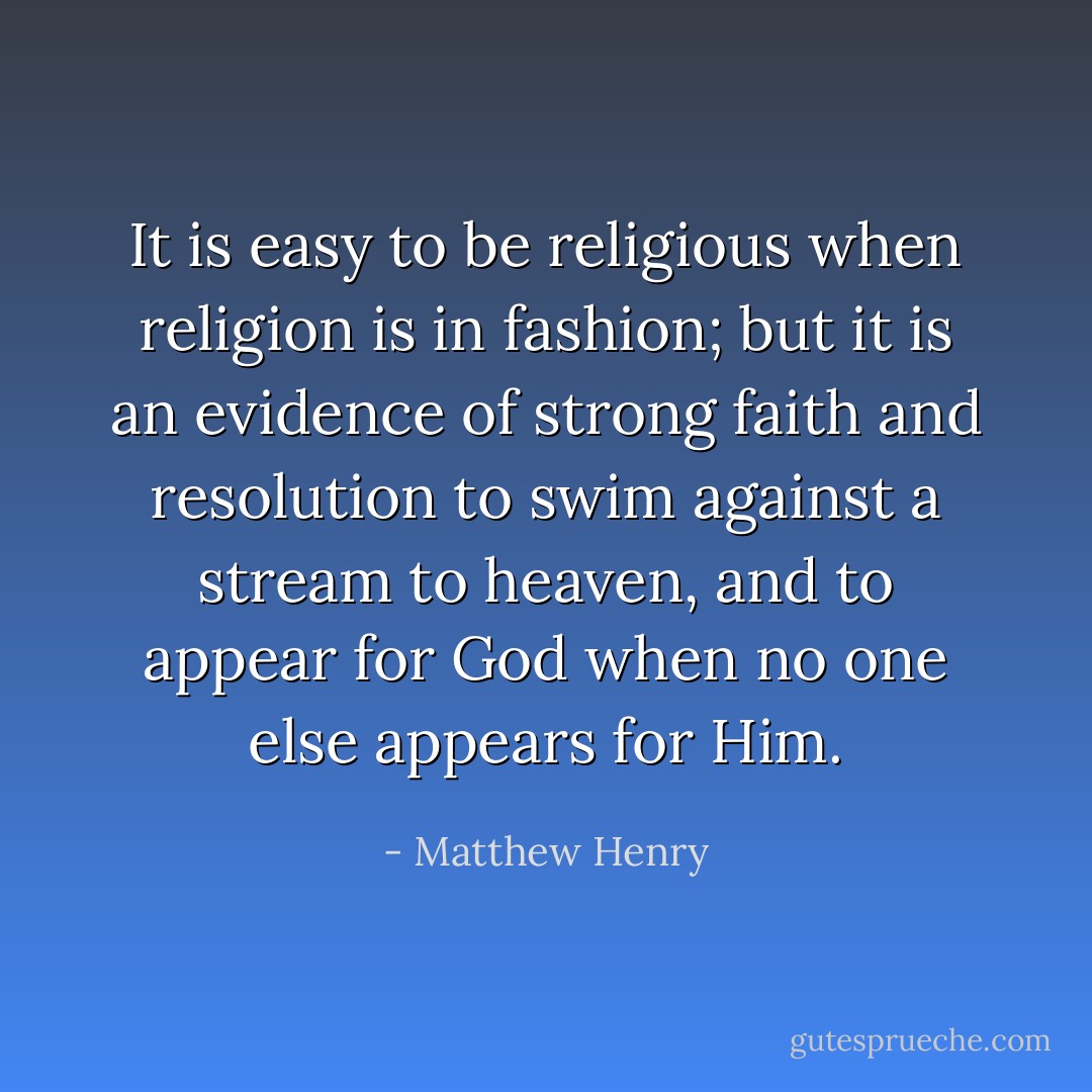 It is easy to be religious when religion is in fashion; but it is an evidence of strong faith and resolution to swim against a stream to heaven, and to appear for God when no one else appears for Him. - Matthew Henry