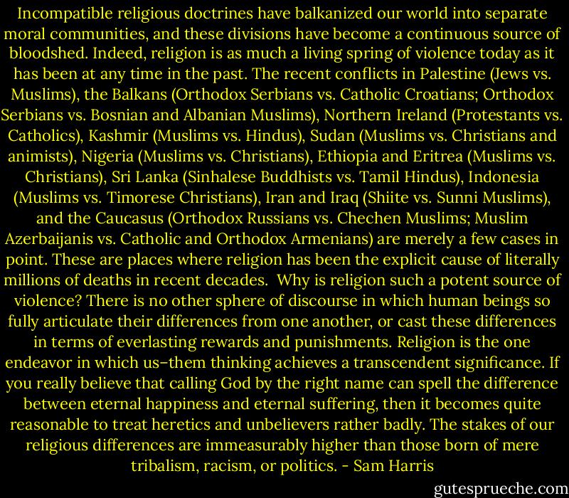 Incompatible religious doctrines have balkanized our world into separate moral communities, and these divisions have become a continuous source of bloodshed. Indeed, religion is as much a living spring of violence today as it has been at any time in the past. The recent conflicts in Palestine (Jews vs. Muslims), the Balkans (Orthodox Serbians vs. Catholic Croatians; Orthodox Serbians vs. Bosnian and Albanian Muslims), Northern Ireland (Protestants vs. Catholics), Kashmir (Muslims vs. Hindus), Sudan (Muslims vs. Christians and animists), Nigeria (Muslims vs. Christians), Ethiopia and Eritrea (Muslims vs. Christians), Sri Lanka (Sinhalese Buddhists vs. Tamil Hindus), Indonesia (Muslims vs. Timorese Christians), Iran and Iraq (Shiite vs. Sunni Muslims), and the Caucasus (Orthodox Russians vs. Chechen Muslims; Muslim Azerbaijanis vs. Catholic and Orthodox Armenians) are merely a few cases in point. These are places where religion has been the explicit cause of literally millions of deaths in recent decades.<br /><br />Why is religion such a potent source of violence? There is no other sphere of discourse in which human beings so fully articulate their differences from one another, or cast these differences in terms of everlasting rewards and punishments. Religion is the one endeavor in which us–them thinking achieves a transcendent significance. If you really believe that calling God by the right name can spell the difference between eternal happiness and eternal suffering, then it becomes quite reasonable to treat heretics and unbelievers rather badly. The stakes of our religious differences are immeasurably higher than those born of mere tribalism, racism, or politics. - Sam Harris