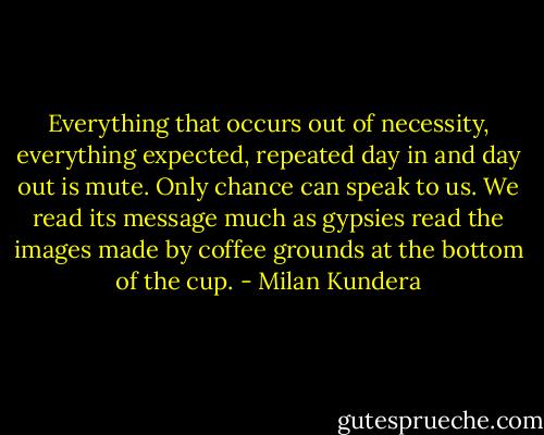 Everything that occurs out of necessity, everything expected, repeated day in and day out is mute. Only chance can speak to us. We read its message much as gypsies read the images made by coffee grounds at the bottom of the cup. - Milan Kundera