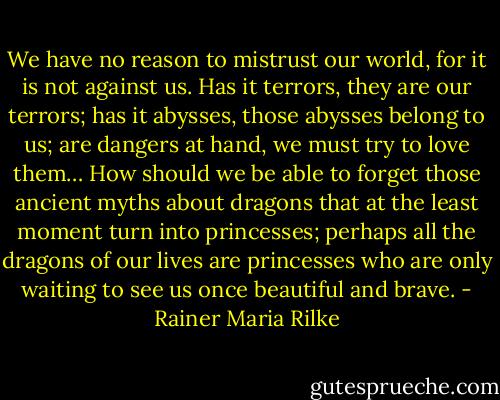 We have no reason to mistrust our world, for it is not against us. Has it terrors, they are our terrors; has it abysses, those abysses belong to us; are dangers at hand, we must try to love them… How should we be able to forget those ancient myths about dragons that at the least moment turn into princesses; perhaps all the dragons of our lives are princesses who are only waiting to see us once beautiful and brave. - Rainer Maria Rilke