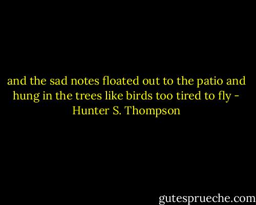 and the sad notes floated out to the<br />patio and hung in the trees like birds too tired to fly - Hunter S. Thompson