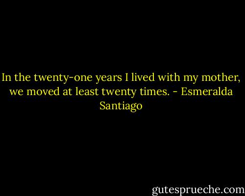 In the twenty-one years I lived with my mother, we moved at least twenty times. - Esmeralda Santiago