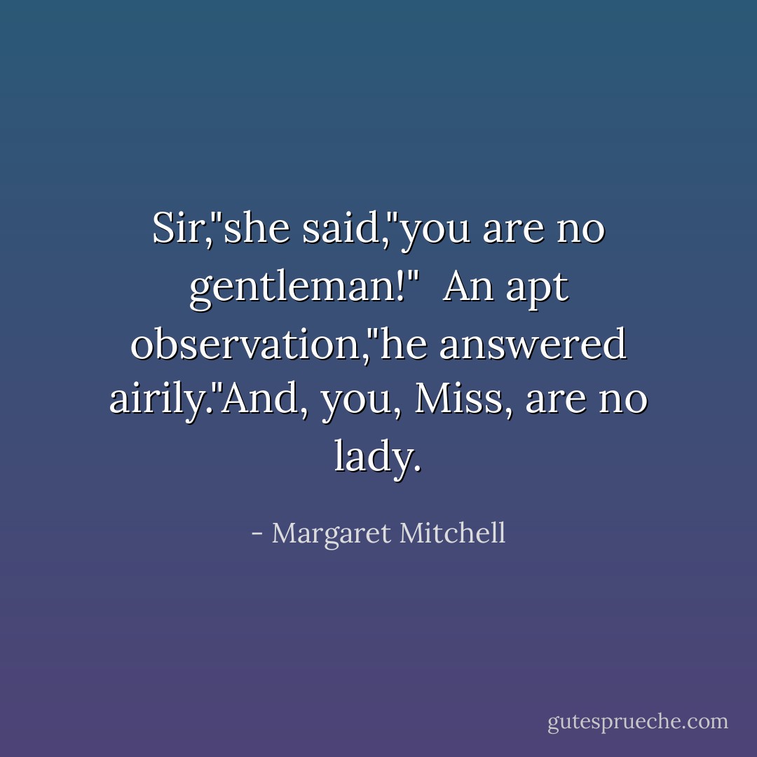 Sir,"she said,"you are no gentleman!"<br /><br />An apt observation,"he answered airily."And, you, Miss, are no lady. - Margaret Mitchell