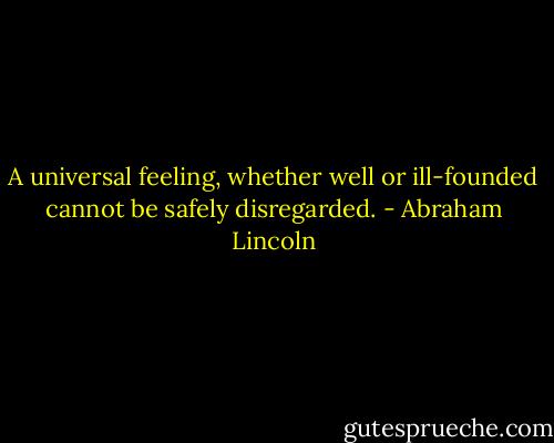 A universal feeling, whether well or ill-founded cannot be safely disregarded. - Abraham Lincoln