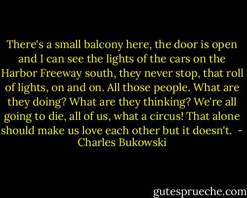There's a small balcony here, the door is open and I can see the lights of<br />the cars on the Harbor Freeway south, they never stop, that roll of lights, on and on.<br />All those people. What are they doing? What are they thinking? We're all<br />going to die, all of us, what a circus! That alone should make us love each other but it doesn't.<br /> - Charles Bukowski
