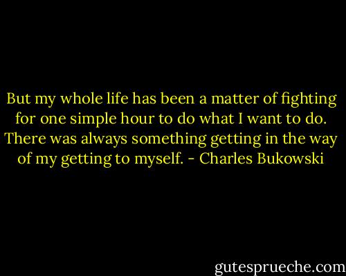 But my whole life has been a matter of fighting for one simple hour to do what I want to do. There was always something getting in the way of my getting to myself. - Charles Bukowski