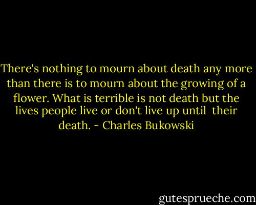 There's nothing to mourn about death any more than there is to mourn about the growing of a flower. What is terrible is not death but the lives people live or don't live up until <br />their death. - Charles Bukowski