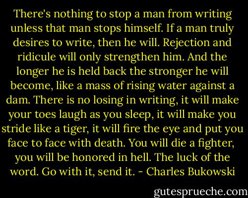 There's nothing to stop a man from writing unless that man<br />stops himself. If a man truly desires to write, then he will.<br />Rejection and ridicule will only strengthen him. And the longer<br />he is held back the stronger he will become, like a mass of rising<br />water against a dam. There is no losing in writing, it will make your toes laugh<br />as you sleep, it will make you stride like a tiger, it will fire<br />the eye and put you face to face with death. You will die a fighter, <br />you will be honored in hell. The luck of the word. Go with it, send it. - Charles Bukowski
