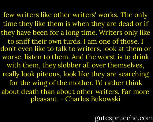 few writers like other writers' works. The only time they like them is when they are dead or if they have been for a long time. Writers only like to sniff their own turds. I am one of those. I don't even like to talk to writers, look at them or worse, listen to them. And the worst is to drink with them, they slobber all over themselves, really look piteous, look like they are searching for the wing of the mother.<br />I'd rather think about death than about other writers. Far more pleasant. - Charles Bukowski