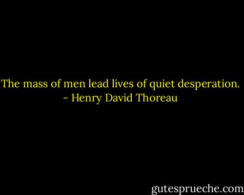 The mass of men lead lives of quiet desperation. - Henry David Thoreau