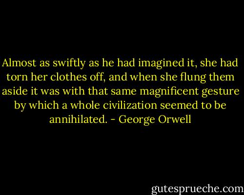 Almost as swiftly as he had imagined it, she had torn her clothes off, and when she flung them aside it was with that same magnificent gesture by which a whole civilization seemed to be annihilated. - George Orwell