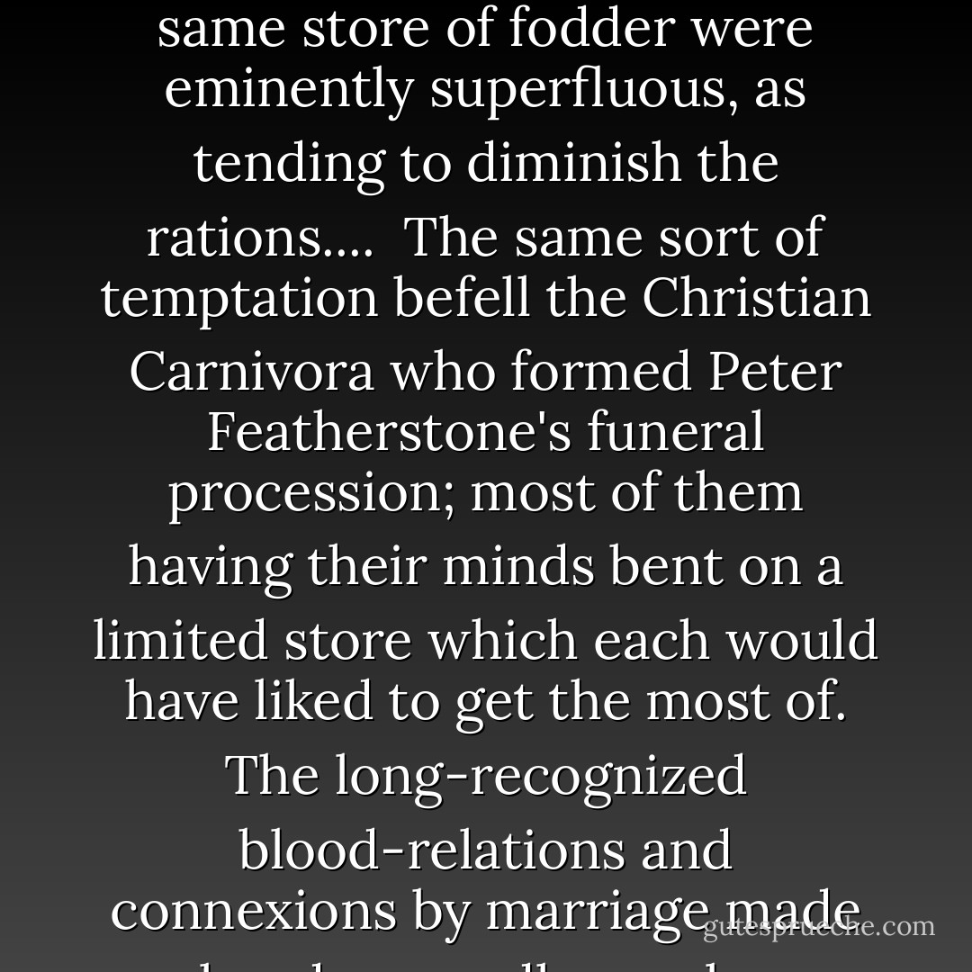 When the animals entered the Ark in pairs, one may imagine that allied species made much private remark on each other, and were tempted to think that so many forms feeding on the same store of fodder were eminently superfluous, as tending to diminish the rations....<br /><br />The same sort of temptation befell the Christian Carnivora who formed Peter Featherstone's funeral procession; most of them having their minds bent on a limited store which each would have liked to get the most of. The long-recognized blood-relations and connexions by marriage made already a goodly number, which, multiplied by possibilities, presented a fine range for jealous conjecture and pathetic hopefulness. - George Eliot