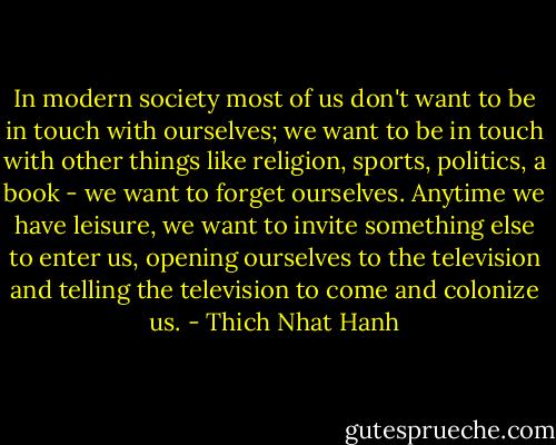 In modern society most of us don't want to be in touch with ourselves; we want to be in touch with other things like religion, sports, politics, a book - we want to forget ourselves. Anytime we have leisure, we want to invite something else to enter us, opening ourselves to the television and telling the television to come and colonize us. - Thich Nhat Hanh