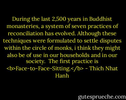 During the last 2,500 years in Buddhist monasteries, a system of seven practices of reconciliation has evolved. Although these techniques were formulated to settle disputes within the circle of monks, i think they might also be of use in our households and in our society.<br /><br />The first practice is <b>Face-to-Face-Sitting.</b> - Thich Nhat Hanh