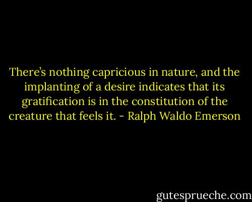 There’s nothing capricious in nature, and the implanting of a desire indicates that its gratification is in the constitution of the creature that feels it. - Ralph Waldo Emerson