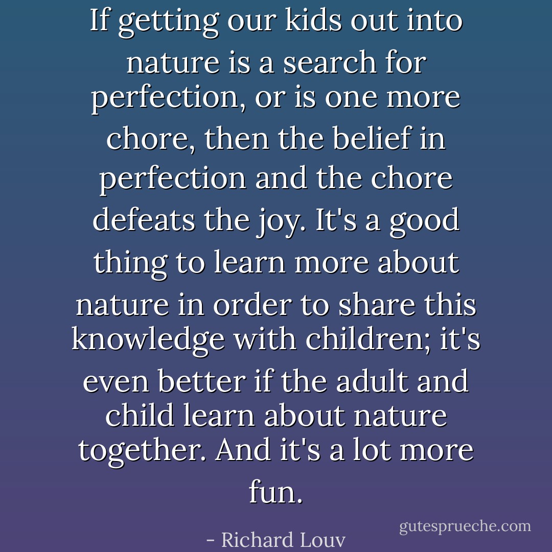 If getting our kids out into nature is a search for perfection, or is one more chore, then the belief in perfection and the chore defeats the joy. It's a good thing to learn more about nature in order to share this knowledge with children; it's even better if the adult and child learn about nature together. And it's a lot more fun. - Richard Louv