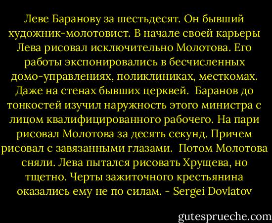 Леве Баранову за шестьдесят. Он бывший художник-молотовист. В начале своей карьеры Лева рисовал исключительно Молотова. Его работы экспонировались в бесчисленных домо-управлениях, поликлиниках, месткомах. Даже на стенах бывших церквей.<br /> Баранов до тонкостей изучил наружность этого министра с лицом квалифицированного рабочего. На пари рисовал Молотова за десять секунд. Причем рисовал с завязанными глазами.<br /> Потом Молотова сняли. Лева пытался рисовать Хрущева, но тщетно. Черты зажиточного крестьянина оказались ему не по силам. - Sergei Dovlatov