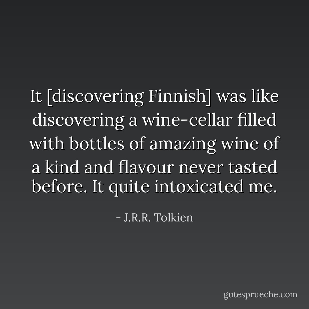 It [discovering Finnish] was like discovering a wine-cellar filled with bottles of amazing wine of a kind and flavour never tasted before. It quite intoxicated me. - J.R.R. Tolkien