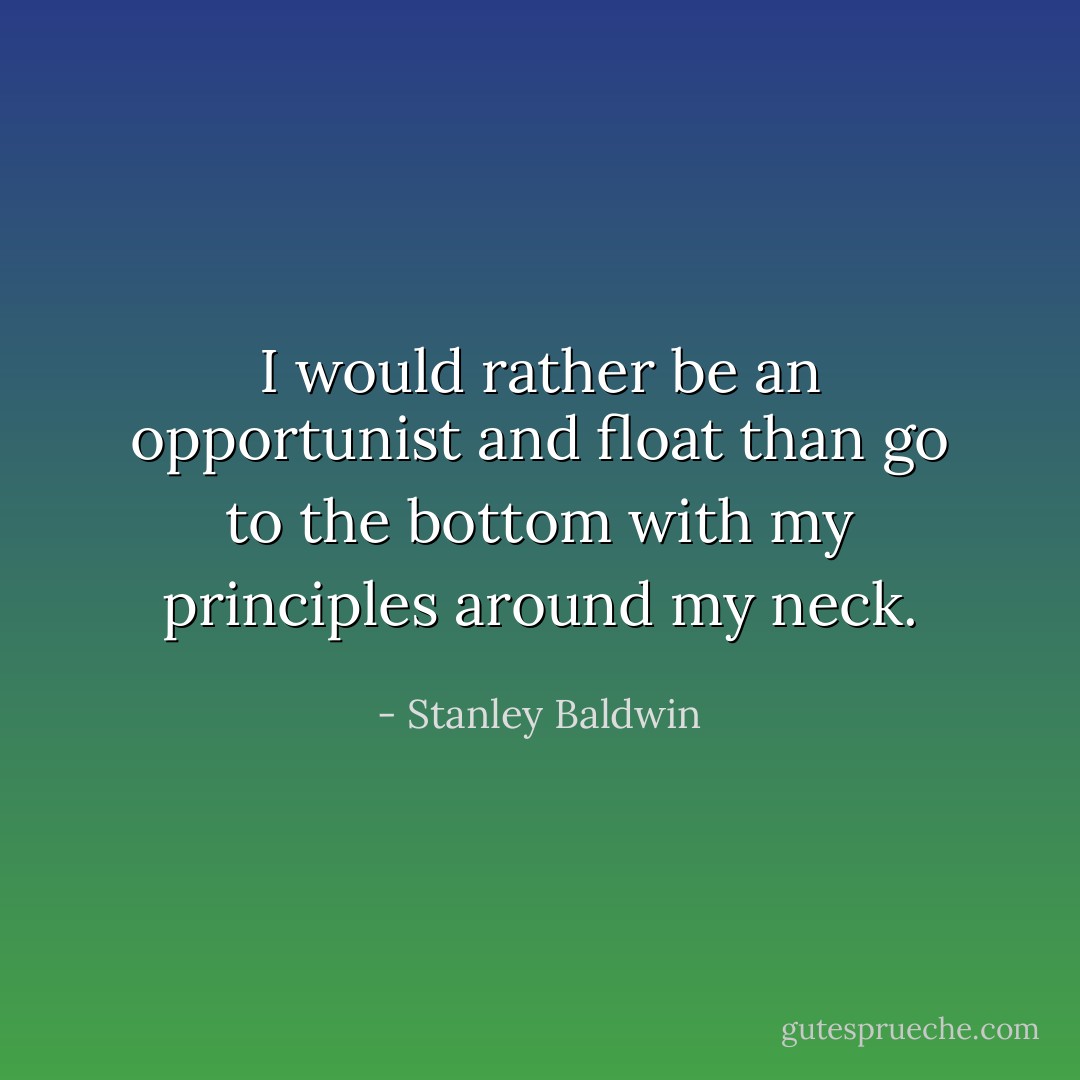 I would rather be an opportunist and float than go to the bottom with my principles around my neck. - Stanley Baldwin