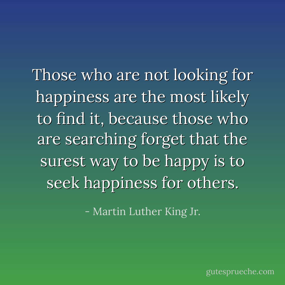 Those who are not looking for happiness are the most likely to find it, because those who are searching forget that the surest way to be happy is to seek happiness for others. - Martin Luther King Jr.
