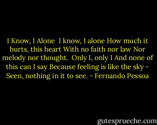 I Know, I Alone<br /><br />I know, I alone<br />How much it hurts, this heart<br />With no faith nor law<br />Nor melody nor thought.<br /><br />Only I, only I<br />And none of this can I say<br />Because feeling is like the sky -<br />Seen, nothing in it to see. - Fernando Pessoa