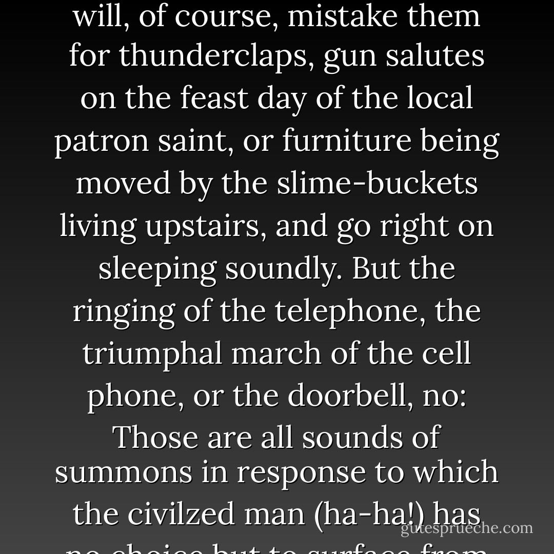 Nowadays, if a man living in a civilized country (ha!) hears cannon blasts in his sleep, he will, of course, mistake them for thunderclaps, gun salutes on the feast day of the local patron saint, or furniture being moved by the slime-buckets living upstairs, and go right on sleeping soundly. But the ringing of the telephone, the triumphal march of the cell phone, or the doorbell, no: Those are all sounds of summons in response to which the civilzed man (ha-ha!) has no choice but to surface from the depths of slumber and answer. - Andrea Camilleri