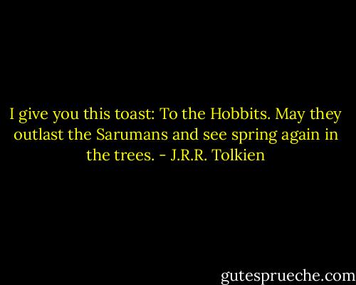 I give you this toast: To the Hobbits. May they outlast the Sarumans and see spring again in the trees. - J.R.R. Tolkien