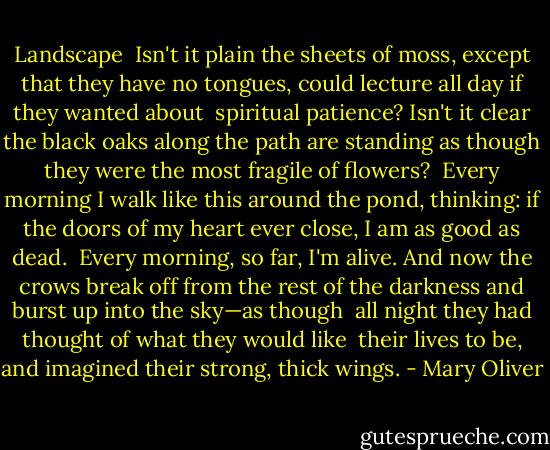 Landscape<br /><br />Isn't it plain the sheets of moss, except that<br />they have no tongues, could lecture<br />all day if they wanted about<br /><br />spiritual patience? Isn't it clear<br />the black oaks along the path are standing<br />as though they were the most fragile of flowers?<br /><br />Every morning I walk like this around<br />the pond, thinking: if the doors of my heart<br />ever close, I am as good as dead.<br /><br />Every morning, so far, I'm alive. And now<br />the crows break off from the rest of the darkness<br />and burst up into the sky—as though<br /><br />all night they had thought of what they would like <br />their lives to be, and imagined<br />their strong, thick wings. - Mary Oliver