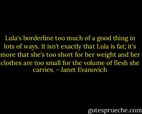Lula's borderline too much of a good thing in lots of ways. It isn't exactly that Lula is fat; it's more that she's too short for her weight and her clothes are too small for the volume of flesh she carries. - Janet Evanovich