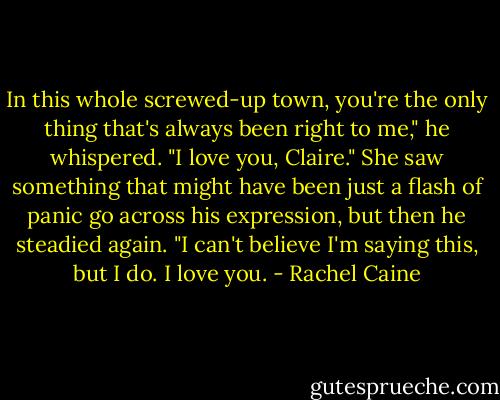 In this whole screwed-up town, you're the only thing that's always been right to me," he whispered. "I love you, Claire." She saw something that might have been just a flash of panic go across his expression, but then he steadied again. "I can't believe I'm saying this, but I do. I love you. - Rachel Caine