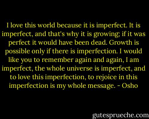I love this world because it is imperfect. It is imperfect, and that's why it is growing; if it was perfect it would have been dead. Growth is possible only if there is imperfection. I would like you to remember again and again, I am imperfect, the whole universe is imperfect, and to love this imperfection, to rejoice in this imperfection is my whole message. - Osho