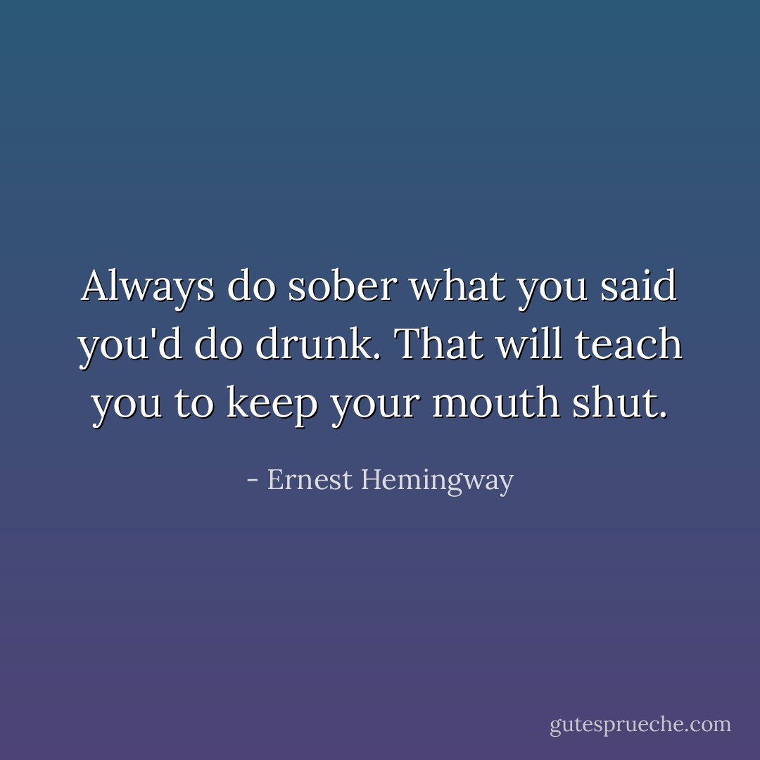 Always do sober what you said you'd do drunk. That will teach you to keep your mouth shut. - Ernest Hemingway