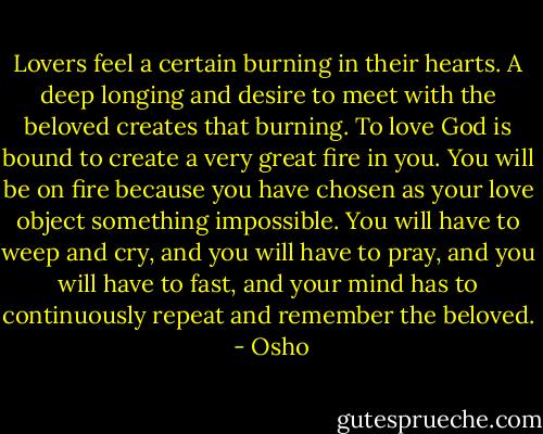 Lovers feel a certain burning in their hearts. A deep longing and desire to meet with the beloved creates that burning. To love God is bound to create a very great fire in you. You will be on fire because you have chosen as your love object something impossible. You will have to weep and cry, and you will have to pray, and you will have to fast, and your mind has to continuously repeat and remember the beloved.  - Osho