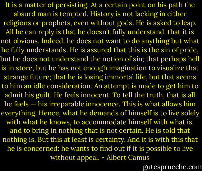 It is a matter of persisting. At a certain point on his path the absurd man is tempted. History is not lacking in either religions or prophets, even without gods. He is asked to leap. All he can reply is that he doesn't fully understand, that it is not obvious. Indeed, he does not want to do anything but what he fully understands. He is assured that this is the sin of pride, but he does not understand the notion of sin; that perhaps hell is in store, but he has not enough imagination to visualize that strange future; that he is losing immortal life, but that seems to him an idle consideration. An attempt is made to get him to admit his guilt. He feels innocent. To tell the truth, that is all he feels — his irreparable innocence. This is what allows him everything. Hence, what he demands of himself is to live solely with what he knows, to accommodate himself with what is, and to bring in nothing that is not certain. He is told that nothing is. But this at least is certainty. And it is with this that he is concerned: he wants to find out if it is possible to live without appeal. - Albert Camus