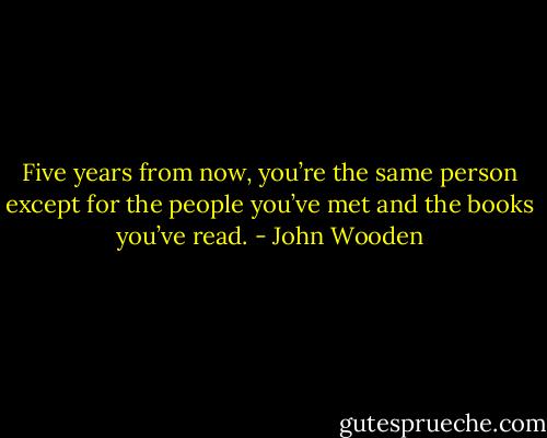 Five years from now, you’re the same person except for the people you’ve met and the books you’ve read. - John Wooden