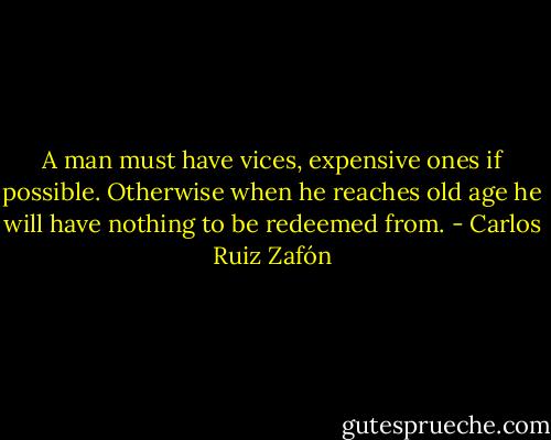 A man must have vices, expensive ones if possible. Otherwise when he reaches old age he will have nothing to be redeemed from. - Carlos Ruiz Zafón