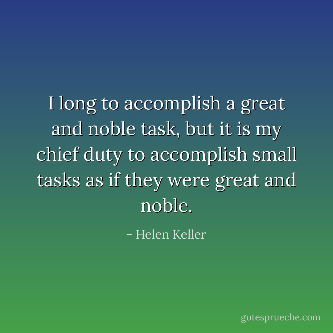 I long to accomplish a great and noble task, but it is my chief duty to accomplish small tasks as if they were great and noble. - Helen Keller