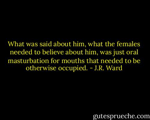 What was said about him, what the females needed to believe about him, was just oral masturbation for mouths that needed to be otherwise occupied. - J.R. Ward