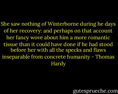 She saw nothing of Winterborne during he days of her recovery: and perhaps on that account her fancy wove about him a more romantic tissue than it could have done if he had stood before her with all the specks and flaws inseparable from concrete humanity - Thomas Hardy