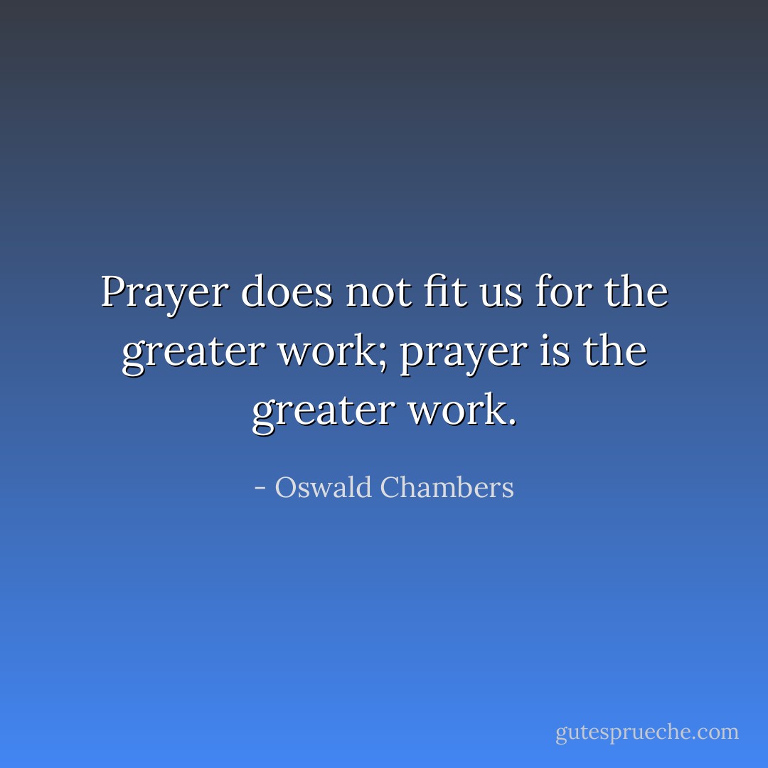 Prayer does not fit us for the greater work; prayer is the greater work. - Oswald Chambers