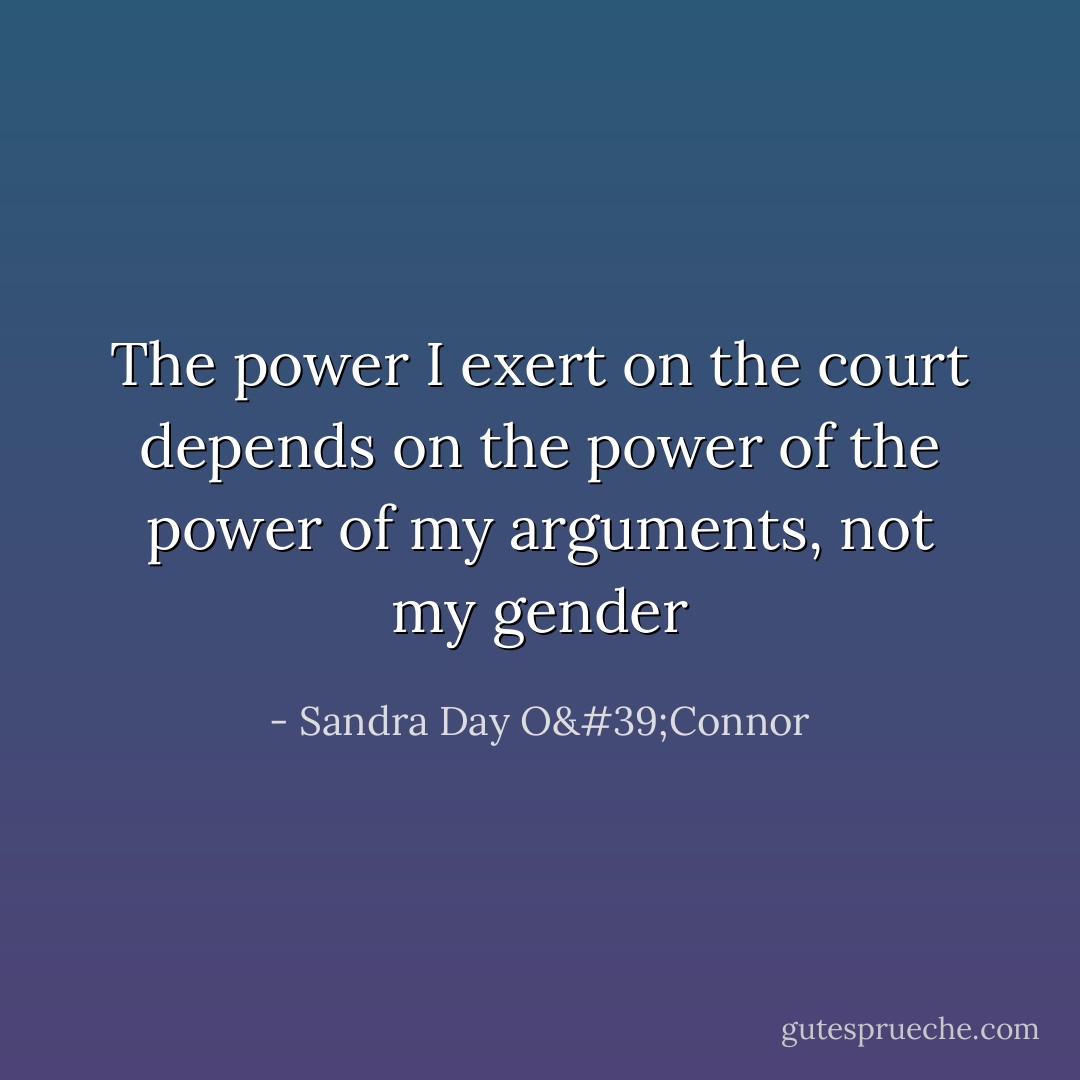 The power I exert on the court depends on the power of the power of my arguments, not my gender - Sandra Day O'Connor