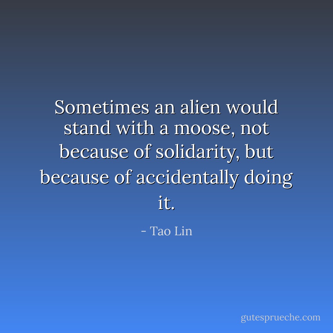Sometimes an alien would stand with a moose, not because of solidarity, but because of accidentally doing it. - Tao Lin